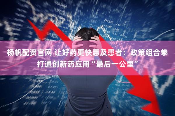 杨帆配资官网 让好药更快惠及患者：政策组合拳打通创新药应用“最后一公里”