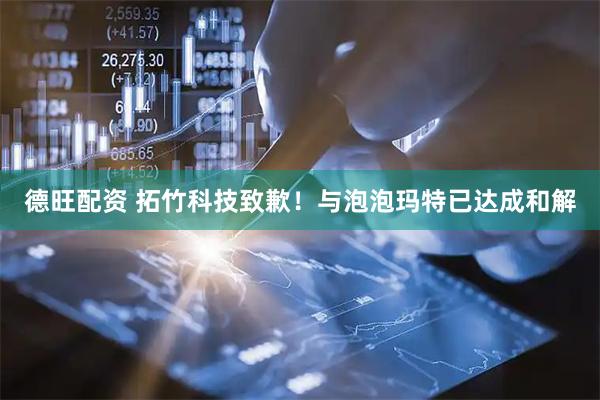 德旺配资 拓竹科技致歉！与泡泡玛特已达成和解