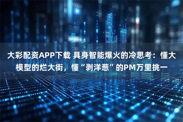 大彩配资APP下载 具身智能爆火的冷思考：懂大模型的烂大街，懂“剥洋葱”的PM万里挑一