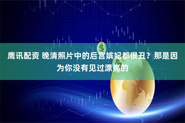 鹰讯配资 晚清照片中的后宫嫔妃都很丑？那是因为你没有见过漂亮的
