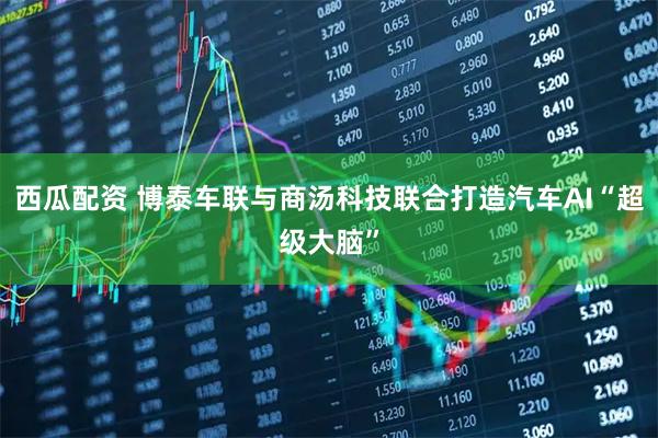西瓜配资 博泰车联与商汤科技联合打造汽车AI“超级大脑”