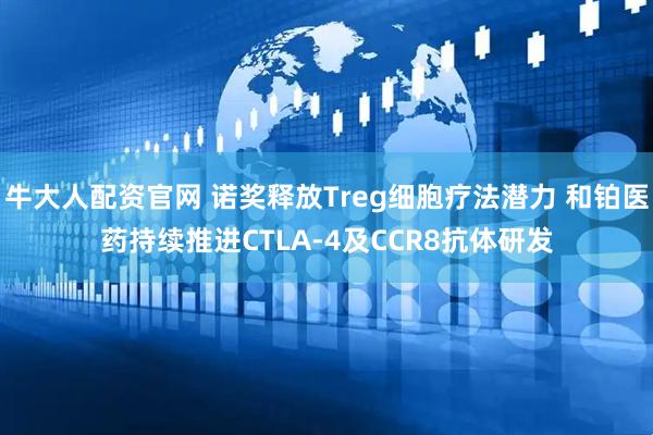 牛大人配资官网 诺奖释放Treg细胞疗法潜力 和铂医药持续推进CTLA-4及CCR8抗体研发