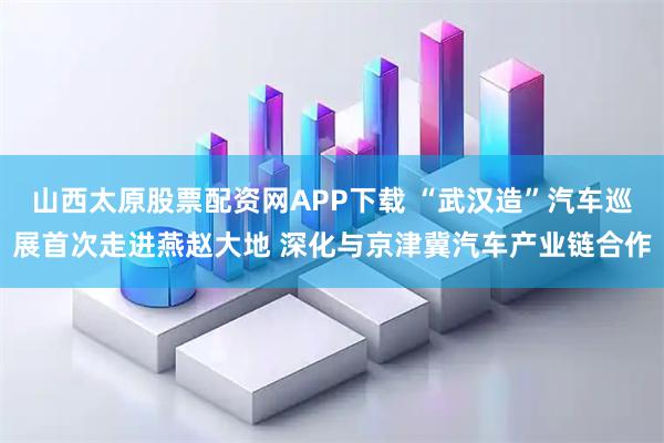 山西太原股票配资网APP下载 “武汉造”汽车巡展首次走进燕赵大地 深化与京津冀汽车产业链合作