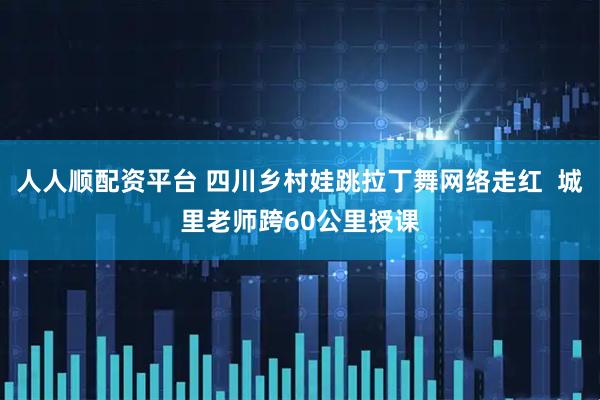 人人顺配资平台 四川乡村娃跳拉丁舞网络走红  城里老师跨60公里授课
