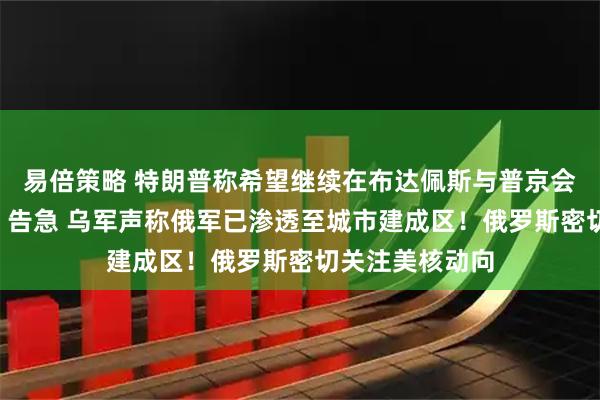 易倍策略 特朗普称希望继续在布达佩斯与普京会晤！“红军城”告急 乌军声称俄军已渗透至城市建成区！俄罗斯密切关注美核动向