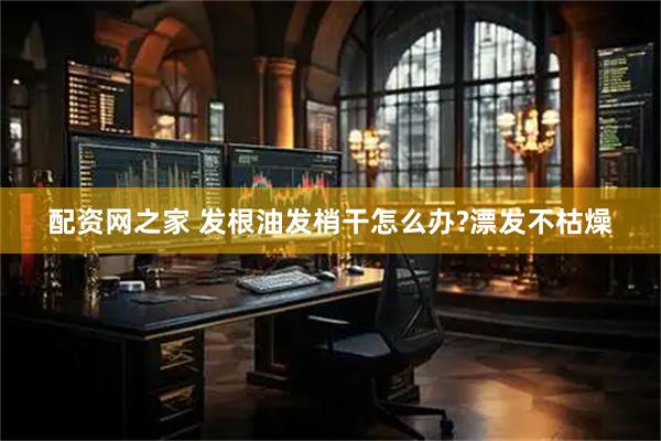 配资网之家 发根油发梢干怎么办?漂发不枯燥