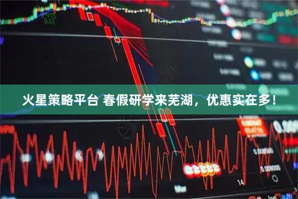 火星策略平台 春假研学来芜湖，优惠实在多！