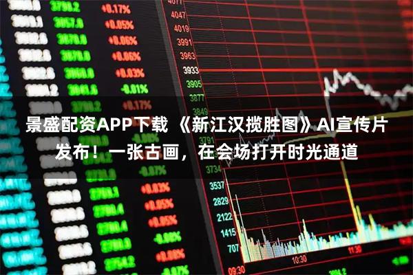 景盛配资APP下载 《新江汉揽胜图》AI宣传片发布！一张古画，在会场打开时光通道