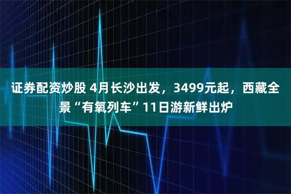证券配资炒股 4月长沙出发，3499元起，西藏全景“有氧列车”11日游新鲜出炉