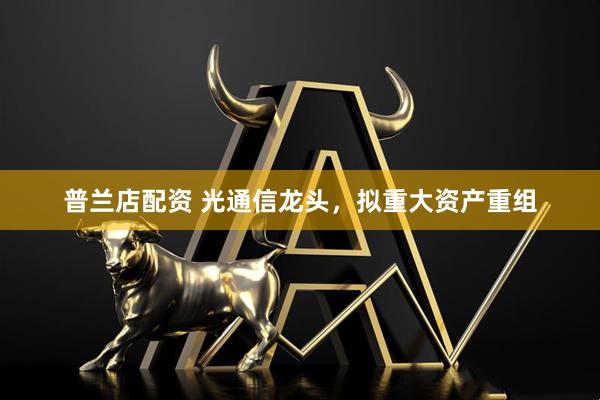 普兰店配资 光通信龙头，拟重大资产重组