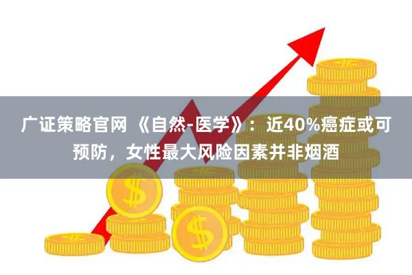 广证策略官网 《自然-医学》：近40%癌症或可预防，女性最大风险因素并非烟酒