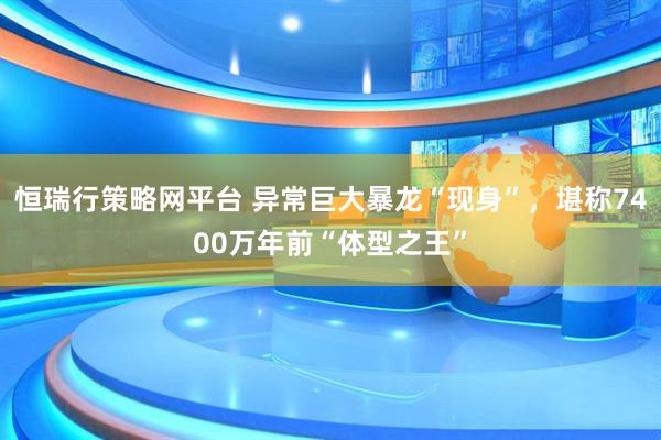 恒瑞行策略网平台 异常巨大暴龙“现身”，堪称7400万年前“体型之王”
