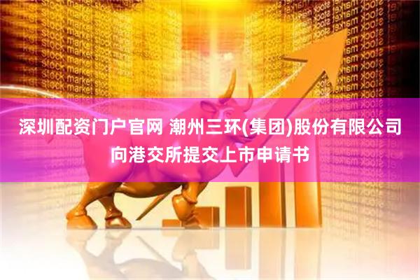深圳配资门户官网 潮州三环(集团)股份有限公司向港交所提交上市申请书