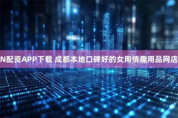 N配资APP下载 成都本地口碑好的女用情趣用品网店