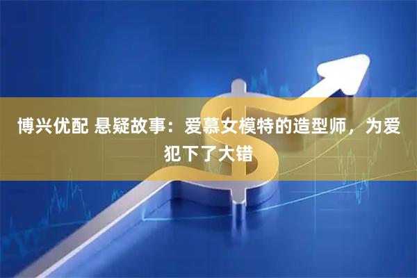 博兴优配 悬疑故事：爱慕女模特的造型师，为爱犯下了大错