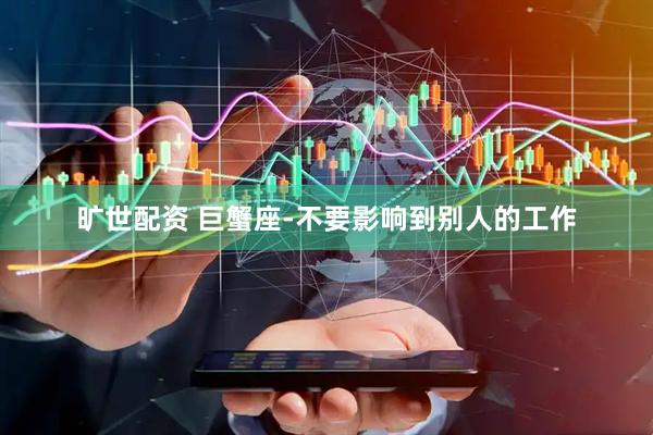 旷世配资 巨蟹座-不要影响到别人的工作