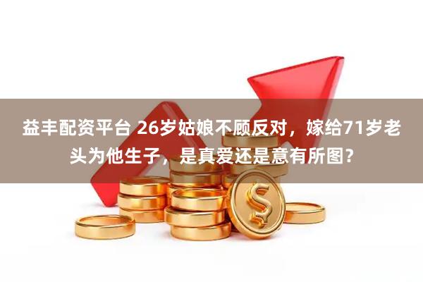 益丰配资平台 26岁姑娘不顾反对，嫁给71岁老头为他生子，是真爱还是意有所图？