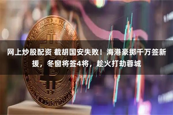 网上炒股配资 截胡国安失败！海港豪掷千万签新援，冬窗将签4将，趁火打劫蓉城