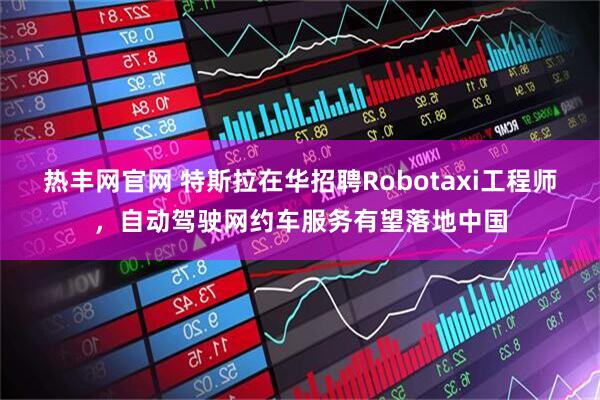 热丰网官网 特斯拉在华招聘Robotaxi工程师，自动驾驶网约车服务有望落地中国