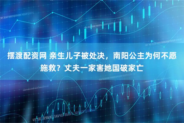 摆渡配资网 亲生儿子被处决，南阳公主为何不愿施救？丈夫一家害她国破家亡