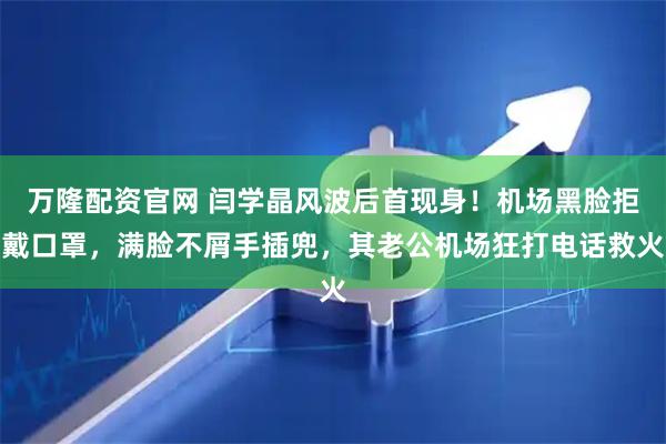 万隆配资官网 闫学晶风波后首现身！机场黑脸拒戴口罩，满脸不屑手插兜，其老公机场狂打电话救火