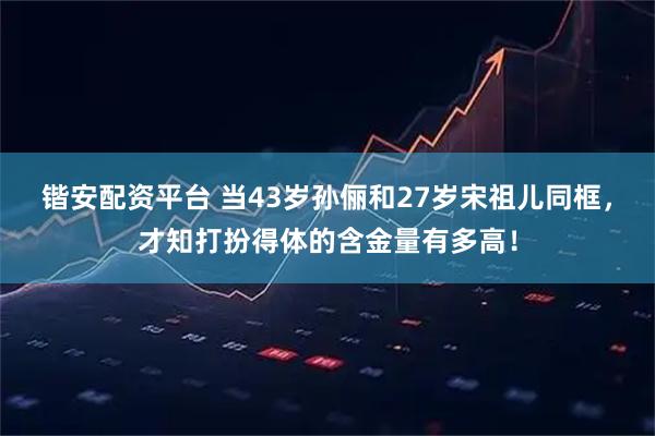 锴安配资平台 当43岁孙俪和27岁宋祖儿同框，才知打扮得体的含金量有多高！