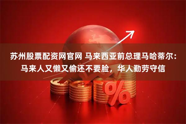 苏州股票配资网官网 马来西亚前总理马哈蒂尔：马来人又懒又偷还不要脸，华人勤劳守信