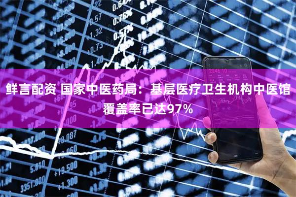 鲜言配资 国家中医药局：基层医疗卫生机构中医馆覆盖率已达97%