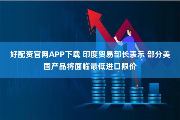 好配资官网APP下载 印度贸易部长表示 部分美国产品将面临最低进口限价