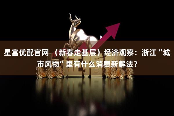 星富优配官网 （新春走基层）经济观察：浙江“城市风物”里有什么消费新解法？